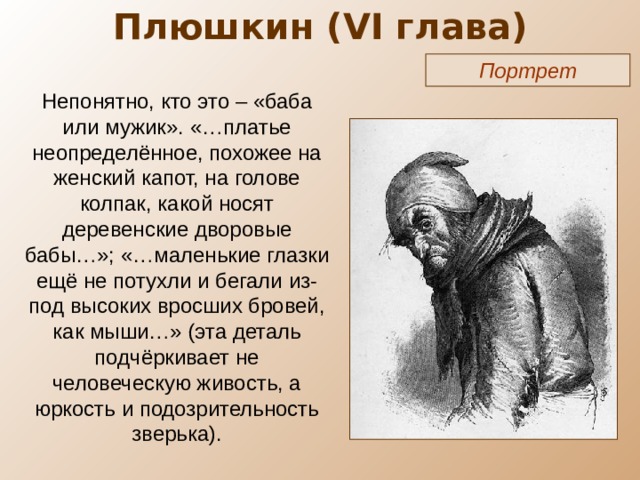 Плюшкин ( VI глава) Портрет Непонятно, кто это – «баба или мужик». «…платье неопределённое, похожее на женский капот, на голове колпак, какой носят деревенские дворовые бабы…»; «…маленькие глазки ещё не потухли и бегали из-под высоких вросших бровей, как мыши…» (эта деталь подчёркивает не человеческую живость, а юркость и подозрительность зверька). 