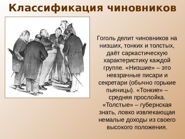 Классификация чиновников Гоголь делит чиновников на низших, тонких и толстых, даёт саркастическую характеристику каждой группе. «Низшие» – это невзрачные писари и секретари (обычно горькие пьяницы). «Тонкие» – средняя прослойка. «Толстые» – губернская знать, ловко извлекающая немалые доходы из своего высокого положения. 