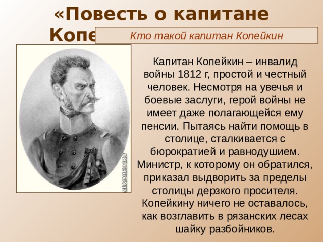 «Повесть о капитане Копейкине» ( X глава) Кто такой капитан Копейкин Капитан Копейкин – инвалид войны 1812 г, простой и честный человек. Несмотря на увечья и боевые заслуги, герой войны не имеет даже полагающейся ему пенсии. Пытаясь найти помощь в столице, сталкивается с бюрократией и равнодушием. Министр, к которому он обратился, приказал выдворить за пределы столицы дерзкого просителя. Копейкину ничего не оставалось, как возглавить в рязанских лесах шайку разбойников. 