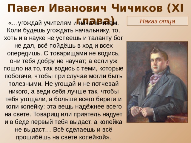 Павел Иванович Чичиков ( XI глава) Наказ отца «…угождай учителям и начальникам. Коли будешь угождать начальнику, то, хоть и в науке не успеешь и таланту бог не дал, всё пойдёшь в ход и всех опередишь. С товарищами не водись, они тебя добру не научат; а если уж пошло на то, так водись с теми, которые побогаче, чтобы при случае могли быть полезными. Не угощай и не потчевай никого, а веди себя лучше так, чтобы тебя угощали, а больше всего береги и копи копейку: эта вещь надёжнее всего на свете. Товарищ или приятель надует и в беде первый тебя выдаст, а копейка не выдаст… Всё сделаешь и всё прошибёшь на свете копейкой». 