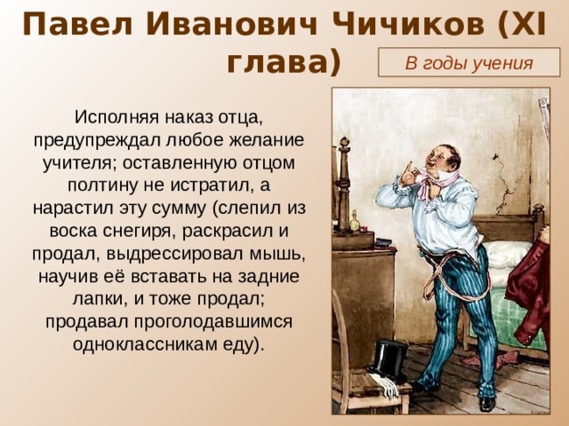 Павел Иванович Чичиков ( XI глава) В годы учения Исполняя наказ отца, предупреждал любое желание учителя; оставленную отцом полтину не истратил, а нарастил эту сумму (слепил из воска снегиря, раскрасил и продал, выдрессировал мышь, научив её вставать на задние лапки, и тоже продал; продавал проголодавшимся одноклассникам еду). 