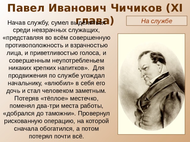 Павел Иванович Чичиков ( XI глава) На службе Начав службу, сумел выделиться среди невзрачных служащих, «представляя во всём совершенную противоположность и взрачностью лица, и приветливостью голоса, и совершенным неупотребленьем никаких крепких напитков». Для продвижения по службе угождал начальнику, «влюбил» в себя его дочь и стал человеком заметным. Потеряв «тёплое» местечко, поменял два-три места работы, «добрался до таможни». Провернул рискованную операцию, на которой сначала обогатился, а потом потерял почти всё. 