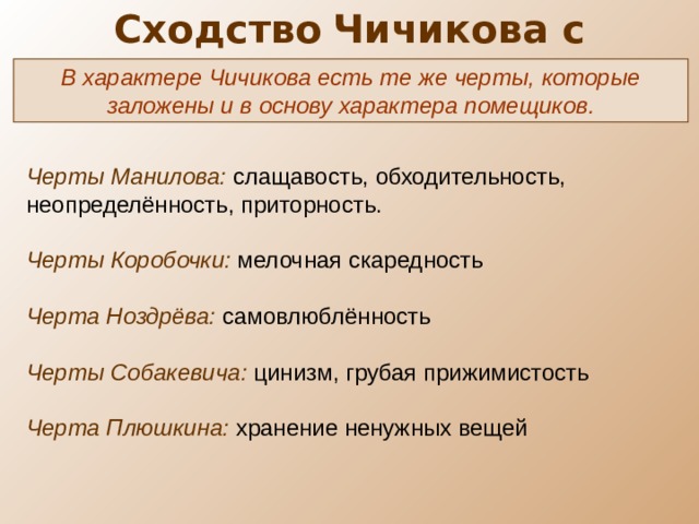 Сходство  Чичикова с помещиками  В характере Чичикова есть те же черты, которые заложены и в основу характера помещиков. Черты Манилова: слащавость, обходительность, неопределённость, приторность. Черты Коробочки: мелочная скаредность Черта Ноздрёва: самовлюблённость Черты Собакевича: цинизм, грубая прижимистость Черта Плюшкина: хранение ненужных вещей 