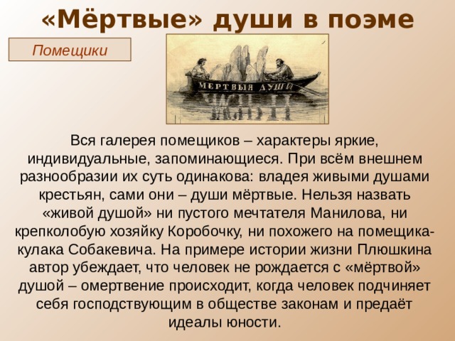 «Мёртвые» души в поэме Помещики Вся галерея помещиков – характеры яркие, индивидуальные, запоминающиеся. При всём внешнем разнообразии их суть одинакова: владея живыми душами крестьян, сами они – души мёртвые. Нельзя назвать «живой душой» ни пустого мечтателя Манилова, ни крепколобую хозяйку Коробочку, ни похожего на помещика-кулака Собакевича. На примере истории жизни Плюшкина автор убеждает, что человек не рождается с «мёртвой» душой – омертвение происходит, когда человек подчиняет себя господствующим в обществе законам и предаёт идеалы юности. 