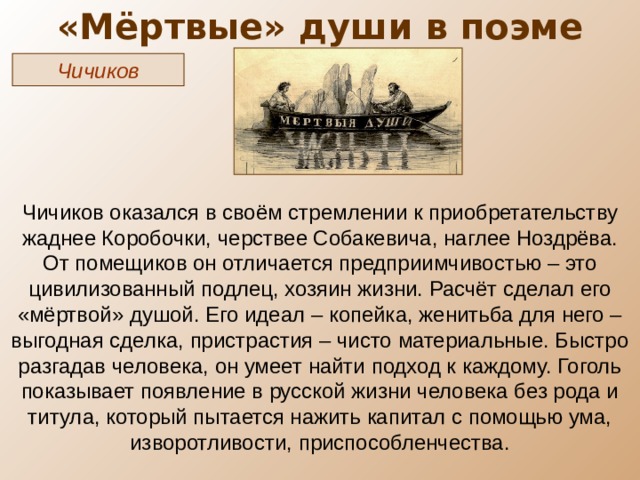 «Мёртвые» души в поэме Чичиков Чичиков оказался в своём стремлении к приобретательству жаднее Коробочки, черствее Собакевича, наглее Ноздрёва. От помещиков он отличается предприимчивостью – это цивилизованный подлец, хозяин жизни. Расчёт сделал его «мёртвой» душой. Его идеал – копейка, женитьба для него – выгодная сделка, пристрастия – чисто материальные. Быстро разгадав человека, он умеет найти подход к каждому. Гоголь показывает появление в русской жизни человека без рода и титула, который пытается нажить капитал с помощью ума, изворотливости, приспособленчества. 