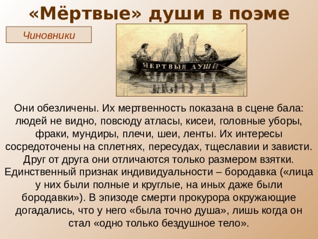 «Мёртвые» души в поэме Чиновники Они обезличены. Их мертвенность показана в сцене бала: людей не видно, повсюду атласы, кисеи, головные уборы, фраки, мундиры, плечи, шеи, ленты. Их интересы сосредоточены на сплетнях, пересудах, тщеславии и зависти. Друг от друга они отличаются только размером взятки. Единственный признак индивидуальности – бородавка («лица у них были полные и круглые, на иных даже были бородавки»). В эпизоде смерти прокурора окружающие догадались, что у него «была точно душа», лишь когда он стал «одно только бездушное тело». 