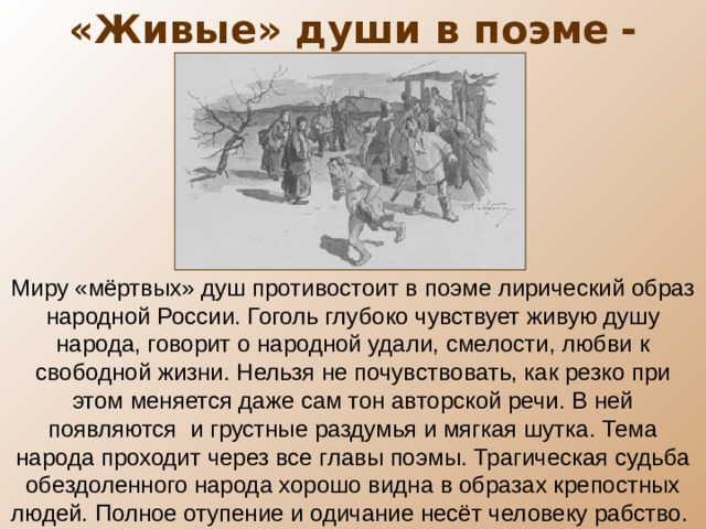 «Живые» души в поэме  - крестьяне Миру «мёртвых» душ противостоит в поэме лирический образ народной России. Гоголь глубоко чувствует живую душу народа, говорит о народной удали, смелости, любви к свободной жизни. Нельзя не почувствовать, как резко при этом меняется даже сам тон авторской речи. В ней появляются и грустные раздумья и мягкая шутка. Тема народа проходит через все главы поэмы. Трагическая судьба обездоленного народа хорошо видна в образах крепостных людей. Полное отупение и одичание несёт человеку рабство. 