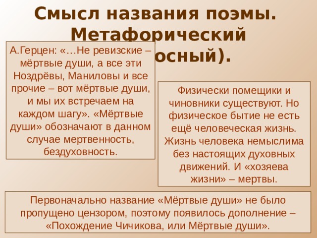 Смысл названия поэмы. Метафорический (переносный). А.Герцен: «…Не ревизские – мёртвые души, а все эти Ноздрёвы, Маниловы и все прочие – вот мёртвые души, и мы их встречаем на каждом шагу». «Мёртвые души» обозначают в данном случае мертвенность, бездуховность. Физически помещики и чиновники существуют. Но физическое бытие не есть ещё человеческая жизнь. Жизнь человека немыслима без настоящих духовных движений. И «хозяева жизни» – мертвы. Первоначально название «Мёртвые души» не было пропущено цензором, поэтому появилось дополнение – «Похождение Чичикова, или Мёртвые души». 