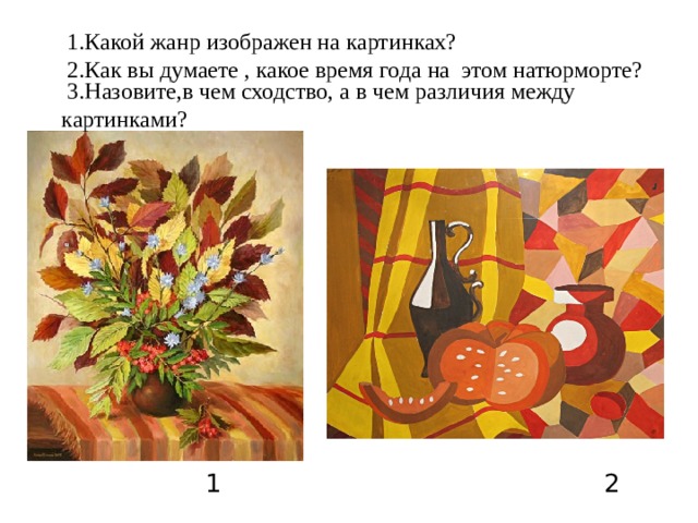 1.Какой жанр изображен на картинках?     2.Как вы думаете , какое время года на этом натюрморте?     3.Назовите,в чем сходство, а в чем различия между картинками?  1 2