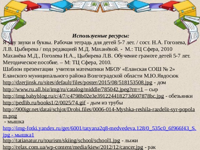 Используемые ресурсы: Я учу звуки и буквы. Рабочая тетрадь для детей 5-7 лет. / сост. Н.А. Гоголева, Л.В. Цыбирева / под редакцией М.Д. Маханёвой. - М.: ТЦ Сфера, 2010 Маханёва М.Д., Гоголева Н.А., Цыбирева Л.В. Обучение грамоте детей 5-7 лет. Методическое пособие. – М: ТЦ Сфера, 2010. Шаблон презентации учителя математики МБОУ «Еланская СОШ № 2» Еланского муниципального района Волгоградской области М.Ю.Явдосюк http://dzerjinsk.ru/sites/default/files/poster/2015/08/518153508.jpg  - дом http://www.ru.all.biz/img/ru/catalog/middle/785042.jpeg?rrr=1 – сыр http://img.babyblog.ru/c/4/7/c4798b02e3e391224418273d607878bc.jpg  - обезьянки http://pedlib.ru/books1/2/0025/74.gif  - дым из трубы http://900igr.net/datai/schjot/Drobi.files/0006-014-Myshka-reshila-razdelit-syr-popolam.png  - мышка http://img-fotki.yandex.ru/get/6001/tatyana2q8-medvedeva.128/0_535c0_6f966f43_S.jpg - мышка1 http://tatianatur.ru/tourism/skiing/school/school1.jpg  - лыжи http://relax.com.ua/wp-content/media/kiew/2012/12/cancer.jpg  - рак http://www.nevabuket.ru/ready/img_/sharik.png  - шары 