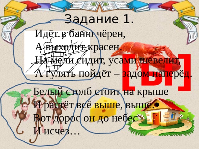 Задание 1. Идёт в баню чёрен, А выходит красен. На мели сидит, усами шевелит, А гулять пойдёт – задом наперёд. [ы] Белый столб стоит на крыше И растёт всё выше, выше. Вот дорос он до небес – И исчез… 