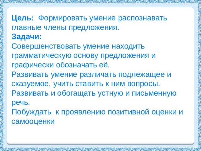 Цель: Формировать умение распознавать главные члены предложения. Задачи: Совершенствовать умение находить грамматическую основу предложения и графически обозначать её. Развивать умение различать подлежащее и сказуемое, учить ставить к ним вопросы. Развивать и обогащать устную и письменную речь. Побуждать к проявлению позитивной оценки и самооценки 