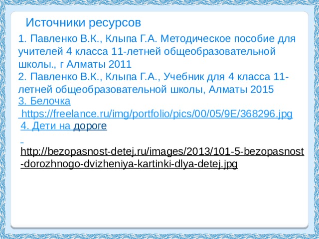 Источники ресурсов 1. Павленко В.К., Клыпа Г.А. Методическое пособие для учителей 4 класса 11-летней общеобразовательной школы., г Алматы 2011 2. Павленко В.К., Клыпа Г.А., Учебник для 4 класса 11-летней общеобразовательной школы, Алматы 2015 3. Белочка  https://freelance.ru/img/portfolio/pics/00/05/9E/368296.jpg 4. Дети на дороге  http://bezopasnost-detej.ru/images/2013/101-5-bezopasnost-dorozhnogo-dvizheniya-kartinki-dlya-detej.jpg  