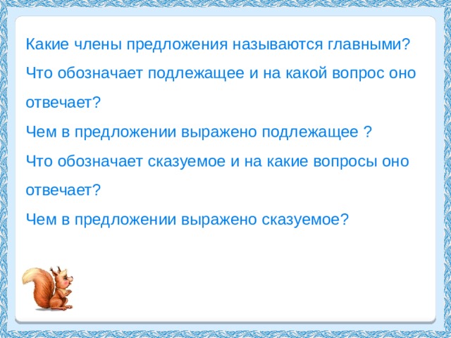 Какие члены предложения называются главными? Что обозначает подлежащее и на какой вопрос оно отвечает? Чем в предложении выражено подлежащее ? Что обозначает сказуемое и на какие вопросы оно отвечает? Чем в предложении выражено сказуемое? 