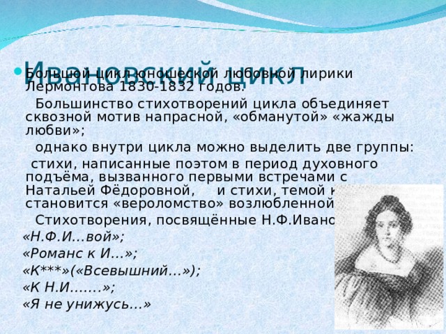 Ивановский цикл Большой цикл юношеской любовной лирики Лермонтова 1830-1832 годов.  Большинство стихотворений цикла объединяет сквозной мотив напрасной, «обманутой» «жажды любви»;  однако внутри цикла можно выделить две группы:  стихи, написанные поэтом в период духовного подъёма, вызванного первыми встречами с Натальей Фёдоровной, и стихи, темой которых становится «вероломство» возлюбленной.  Стихотворения, посвящённые Н.Ф.Ивановой:  «Н.Ф.И…вой»;  «Романс к И…»;  «К***»(«Всевышний…»);  «К Н.И…….»;  «Я не унижусь…»  
