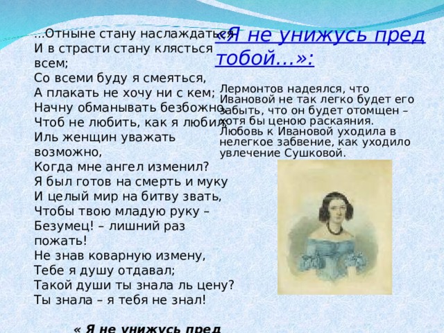 «Я не унижусь пред тобой…»: … Отныне стану наслаждаться И в страсти стану клясться всем; Со всеми буду я смеяться, А плакать не хочу ни с кем; Начну обманывать безбожно, Чтоб не любить, как я любил; Иль женщин уважать возможно, Когда мне ангел изменил? Я был готов на смерть и муку И целый мир на битву звать, Чтобы твою младую руку – Безумец! – лишний раз пожать! Не знав коварную измену, Тебе я душу отдавал; Такой души ты знала ль цену? Ты знала – я тебя не знал!  « Я не унижусь пред тобою...» Лермонтов надеялся, что Ивановой не так легко будет его забыть, что он будет отомщен – хотя бы ценою раскаяния. Любовь к Ивановой уходила в нелегкое забвение, как уходило увлечение Сушковой. 
