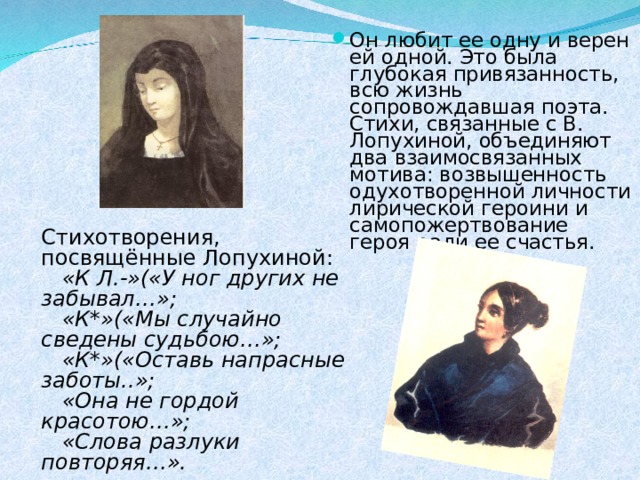 Он любит ее одну и верен ей одной. Это была глубокая привязанность, всю жизнь сопровождавшая поэта. Стихи, связанные с В. Лопухиной, объединяют два взаимосвязанных мотива: возвышенность одухотворенной личности лирической героини и самопожертвование героя ради ее счастья. Стихотворения, посвящённые Лопухиной:  «К Л.-»(«У ног других не забывал…»;  «К*»(«Мы случайно сведены судьбою…»;  «К*»(«Оставь напрасные заботы..»;  «Она не гордой красотою…»;  «Слова разлуки повторяя…». 