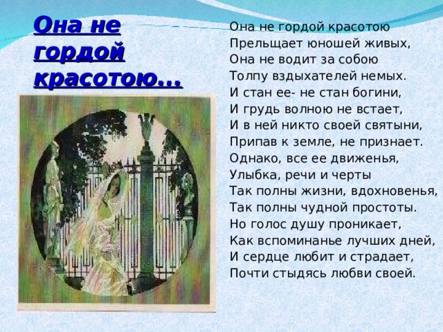 Она не гордой красотою Прельщает юношей живых, Она не водит за собою Толпу вздыхателей немых. И стан ее- не стан богини, И грудь волною не встает, И в ней никто своей святыни, Припав к земле, не признает. Однако, все ее движенья, Улыбка, речи и черты Так полны жизни, вдохновенья, Так полны чудной простоты. Но голос душу проникает, Как вспоминанье лучших дней, И сердце любит и страдает, Почти стыдясь любви своей. Она не гордой красотою... 