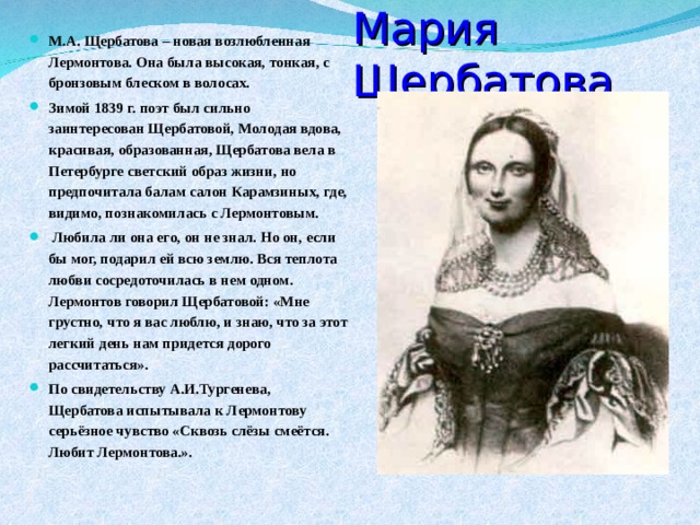 Мария Щербатова М.А. Щербатова – новая возлюбленная Лермонтова. Она была высокая, тонкая, с бронзовым блеском в волосах. Зимой 1839 г. поэт был сильно заинтересован Щербатовой, Молодая вдова, красивая, образованная, Щербатова вела в Петербурге светский образ жизни, но предпочитала балам салон Карамзиных, где, видимо, познакомилась с Лермонтовым.  Любила ли она его, он не знал. Но он, если бы мог, подарил ей всю землю. Вся теплота любви сосредоточилась в нем одном. Лермонтов говорил Щербатовой: «Мне грустно, что я вас люблю, и знаю, что за этот легкий день нам придется дорого рассчитаться». По свидетельству А.И.Тургенева, Щербатова испытывала к Лермонтову серьёзное чувство «Сквозь слёзы смеётся. Любит Лермонтова.».  