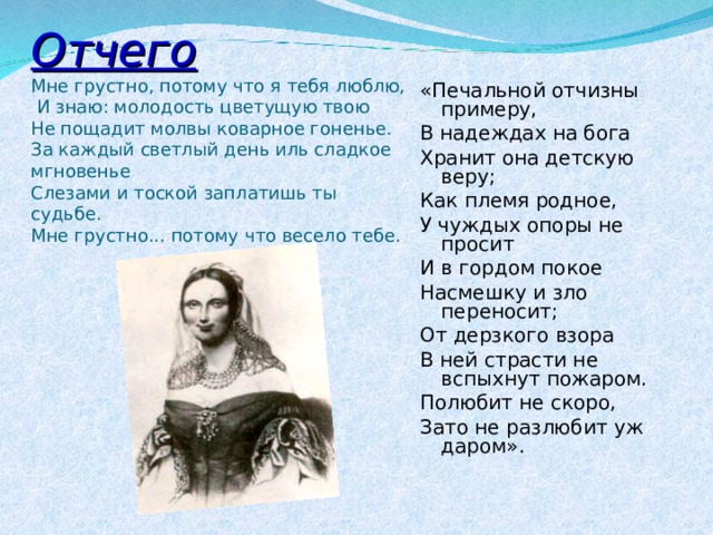 Отчего  Мне грустно, потому что я тебя люблю,  И знаю: молодость цветущую твою  Не пощадит молвы коварное гоненье.  За каждый светлый день иль сладкое мгновенье  Слезами и тоской заплатишь ты судьбе.  Мне грустно... потому что весело тебе.   «Печальной отчизны примеру, В надеждах на бога Хранит она детскую веру; Как племя родное, У чуждых опоры не просит И в гордом покое Насмешку и зло переносит; От дерзкого взора В ней страсти не вспыхнут пожаром. Полюбит не скоро, Зато не разлюбит уж даром».     