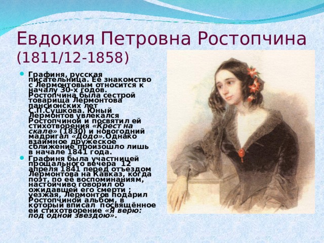 Евдокия Петровна Ростопчина  (1811/12-1858) Графиня, русская писательница. Её знакомство с Лермонтовым относится к началу 30-х годов. Ростопчина была сестрой товарища Лермонтова пансионских лет С.П.Сушкова. Юный Лермонтов увлекался Ростопчиной и посвятил ей стихотворения «Крест на скале» (1830) и новогодний мадригал «Додо». Однако взаимное дружеское сближение произошло лишь в начале 1841 года. Графиня была участницей прощального вечера 12 апреля 1841 перед отъездом Лермонтова на Кавказ, когда поэт, по её воспоминаниям, настойчиво говорил об ожидавшей его смерти ; уезжая, Лермонтов подарил Ростопчиной альбом, в который вписал посвящённое ей стихотворение «Я верю: под одной звездою». 
