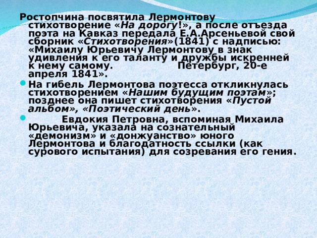 Ростопчина посвятила Лермонтову стихотворение « На дорогу !», а после отъезда поэта на Кавказ передала Е.А.Арсеньевой свой сборник « Стихотворения »(1841) с надписью: «Михаилу Юрьевичу Лермонтову в знак удивления к его таланту и дружбы искренней к нему самому. Петербург, 20-е апреля 1841». На гибель Лермонтова поэтесса откликнулась стихотворением « Нашим будущим поэтам »; позднее она пишет стихотворения « Пустой альбом», «Поэтический день ».  Евдокия Петровна, вспоминая Михаила Юрьевича, указала на сознательный «демонизм» и «донжуанство» юного Лермонтова и благодатность ссылки (как сурового испытания) для созревания его гения.   