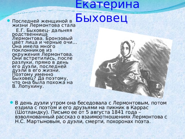 Екатерина Быховец Последней женщиной в жизни Лермонтова стала  Е.Г. Быховец- дальняя родственница Лермонтова. Бронзовый цвет лица и черные очи… Она имела много поклонников из окружения Лермонтова. Они встретились, после разлуки, прямо в день его дуэли, последней дуэли в его жизни. Поэтому именно Быховец? Да поэтому, что она была похожа на В. Лопухину. В день дуэли утром она беседовала с Лермонтовым, потом ездила с поэтом и его друзьями на пикник в Каррас (Шотландку). Письмо ее от 5 августа 1841 года – взволнованный рассказ о взаимоотношениях Лермонтова с Н.С. Мартыновым, о дуэли, смерти, похоронах поэта.  