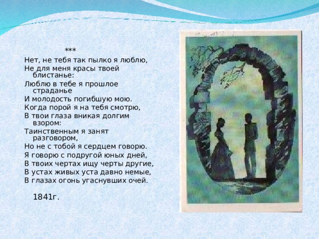  *** Нет, не тебя так пылко я люблю, Не для меня красы твоей блистанье: Люблю в тебе я прошлое страданье И молодость погибшую мою. Когда порой я на тебя смотрю, В твои глаза вникая долгим взором: Таинственным я занят разговором, Но не с тобой я сердцем говорю. Я говорю с подругой юных дней, В твоих чертах ищу черты другие, В устах живых уста давно немые, В глазах огонь угаснувших очей.  1841г. 