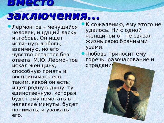 Вместо заключения... К сожалению, ему этого не удалось. Ни с одной женщиной он не связал жизнь свою брачными узами. Любовь приносит ему горечь, разочарование и страдания!   Лермонтов – мечущийся человек, ищущий ласку и любовь. Он ищет истинную любовь, взаимную, но его чувство остается без ответа. М.Ю. Лермонтов искал женщину, способную понять и воспринимать его таким, какой он есть; ищет родную душу, ту единственную, которая будет ему помогать в нелегкие минуты, будет понимать, и уважать его.  