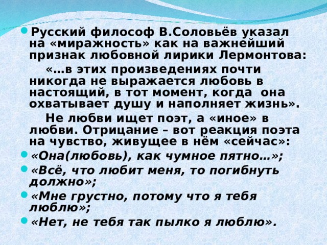 Русский философ В.Соловьёв указал на «миражность» как на важнейший признак любовной лирики Лермонтова:  «…в этих произведениях почти никогда не выражается любовь в настоящий, в тот момент, когда она охватывает душу и наполняет жизнь».  Не любви ищет поэт, а «иное» в любви. Отрицание – вот реакция поэта на чувство, живущее в нём «сейчас»: «Она(любовь), как чумное пятно…»; «Всё, что любит меня, то погибнуть должно»; «Мне грустно, потому что я тебя люблю»; «Нет, не тебя так пылко я люблю».  