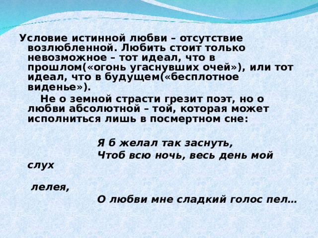 Условие истинной любви – отсутствие возлюбленной. Любить стоит только невозможное – тот идеал, что в прошлом(«огонь угаснувших очей»), или тот идеал, что в будущем(«бесплотное виденье»).  Не о земной страсти грезит поэт, но о любви абсолютной – той, которая может исполниться лишь в посмертном сне:   Я б желал так заснуть,  Чтоб всю ночь, весь день мой слух  лелея,  О любви мне сладкий голос пел…    
