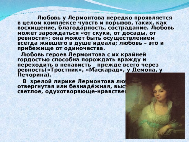  Любовь у Лермонтова нередко проявляется в целом комплексе чувств и порывов, таких, как восхищение, благодарность, сострадание. Любовь может зарождаться «от скуки, от досады, от ревности»; она может быть осуществлением всегда жившего в душе идеала; любовь – это и прибежище от одиночества.  Любовь героев Лермонтова с их крайней гордостью способна порождать вражду и переходить в ненависть _ прежде всего через ревность(«Тростник», «Маскарад», у Демона, у Печорина).  В зрелой лирике Лермонтова любовь, даже отвергнутая или безнадёжная, выступает как светлое, одухотворяюще-нравственное  начало . 