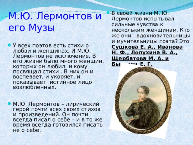 М.Ю. Лермонтов и его Музы В своей жизни М. Ю. Лермонтов испытывал сильные чувства к нескольким женщинам. Кто же они - вдохновительницы и мучительницы поэта? Это Сушкова Е. А., Иванова Н. Ф., Лопухина В. А., Щербатова М. А. и Быховец Е. Г.   У всех поэтов есть стихи о любви и женщинах. И М.Ю. Лермонтов не исключение. В его жизни было много женщин, которых он любил и кому посвящал стихи . В них он и воспевает, и укоряет, и показывает истинное лицо возлюбленных. М.Ю. Лермонтов – лирический герой почти всех своих стихов и произведений. Он почти всегда писал о себе – и в то же время всегда готовился писать не о себе.  