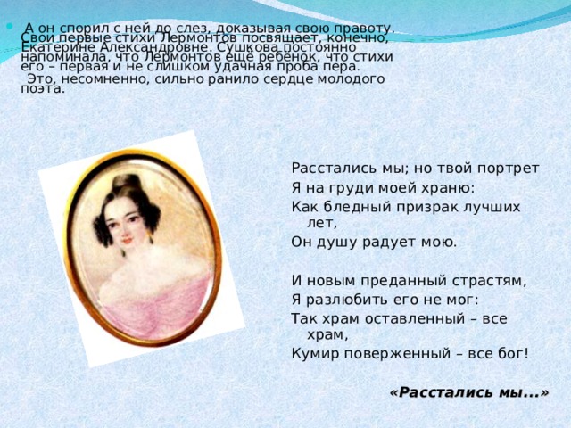   А он спорил с ней до слез, доказывая свою правоту. Свои первые стихи Лермонтов посвящает, конечно, Екатерине Александровне. Сушкова постоянно напоминала, что Лермонтов ещё ребёнок, что стихи его – первая и не слишком удачная проба пера.  Это, несомненно, сильно ранило сердце молодого поэта.      Расстались мы; но твой портрет Я на груди моей храню: Как бледный призрак лучших лет, Он душу радует мою. И новым преданный страстям, Я разлюбить его не мог: Так храм оставленный – все храм, Кумир поверженный – все бог! «Расстались мы...» 