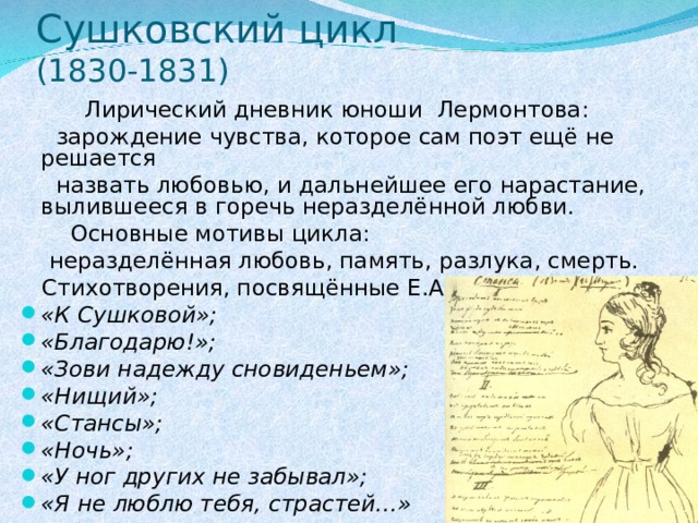 Сушковский цикл  (1830-1831)  Лирический дневник юноши Лермонтова:  зарождение чувства, которое сам поэт ещё не решается  назвать любовью, и дальнейшее его нарастание, вылившееся в горечь неразделённой любви.  Основные мотивы цикла:  неразделённая любовь, память, разлука, смерть.  Стихотворения, посвящённые Е.А.Сушковой: «К Сушковой»; «Благодарю!»; «Зови надежду сновиденьем»; «Нищий»; «Стансы»; «Ночь»; «У ног других не забывал»; «Я не люблю тебя, страстей…» 