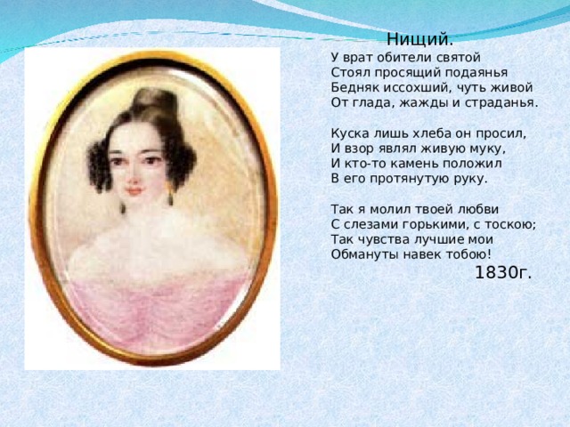  Нищий. У врат обители святой Стоял просящий подаянья Бедняк иссохший, чуть живой От глада, жажды и страданья. Куска лишь хлеба он просил, И взор являл живую муку, И кто-то камень положил В его протянутую руку. Так я молил твоей любви С слезами горькими, с тоскою; Так чувства лучшие мои Обмануты навек тобою!  1830г. 