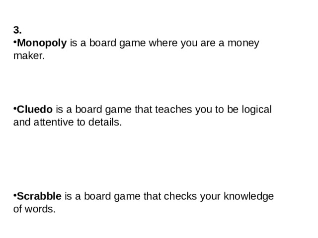 3. Monopoly is a board game where you are a money maker. Cluedo is a board game that teaches you to be logical and attentive to details. Scrabble is a board game that checks your knowledge of words.  