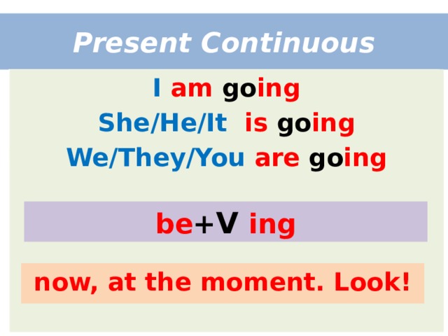 Present Continuous I  am go ing She/He/It  is go ing We/They/You  are go ing be + V  ing now, at the moment. Look! 