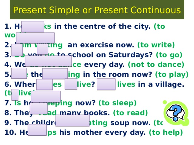Present Simple or Present Continuous 1. He works in the centre of the city. (to work) 2. I am writing an exercise now. (to write) 3. Do you go to school on Saturdays? (to go) 4. We do not dance every day. (not to dance) 5. Are they playing in the room now? (to play) 6. Where does he live ? – He lives in a village. (to live) 7. Is he sleeping now? (to sleep) 8. They read many books. (to read) 9. The children are eating soup now. (to eat) 10. He helps his mother every day. (to help) 