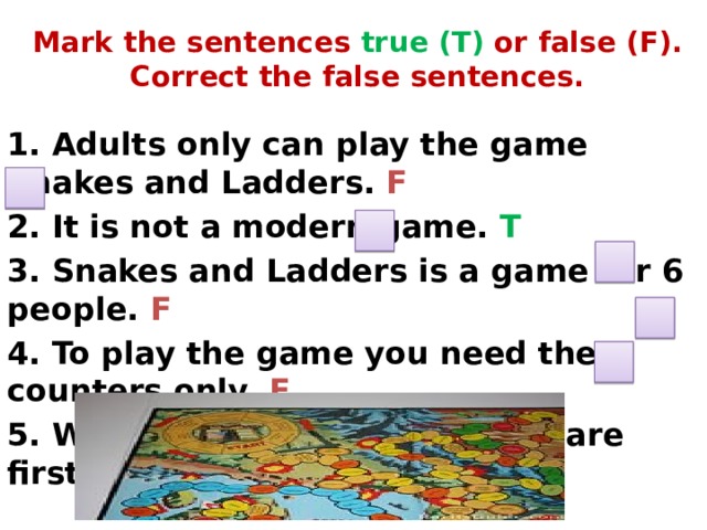 Mark the sentences true (T) or false (F). Correct the false sentences.   1. Adults only can play the game Snakes and Ladders. F 2. It is not a modern game. T 3. Snakes and Ladders is a game for 6 people. F 4. To play the game you need the counters only. F 5. Whoever gets to the last square first wins! T 