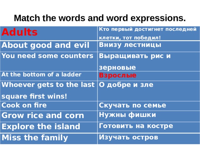 Match the words and word expressions.   Adults Кто первый достигнет последней клетки, тот победил! About good and evil Внизу лестницы You need some counters Выращивать рис и зерновые At the bottom of a ladder Whoever gets to the last square first wins! Взрослые О добре и зле Cook on fire Скучать по семье Grow rice and corn Нужны фишки Explore the island Готовить на костре Miss the family Изучать остров 