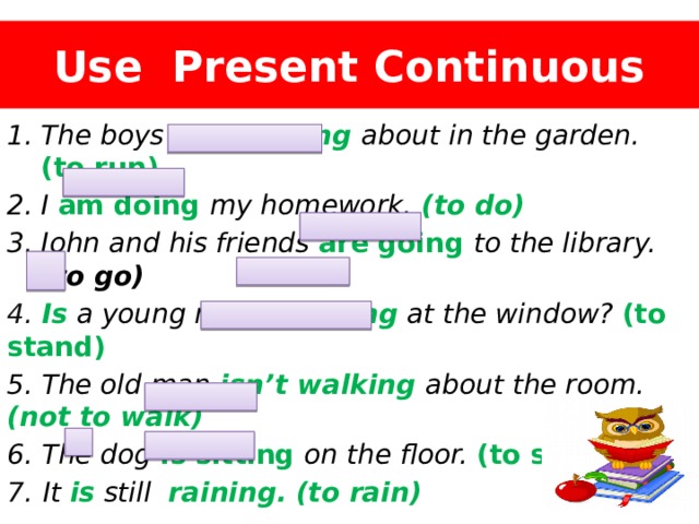 Use Present Continuous The boys are running  about in the garden. (to run) I am doing my homework.  (to do) John and his friends are going to the library. (to go) 4. Is a young man standing at the window? (to stand) 5. The old man isn’t walking  about the room. (not to walk) 6. The dog is sitting on the floor. (to sit) 7.  It is still raining.  (to rain) 