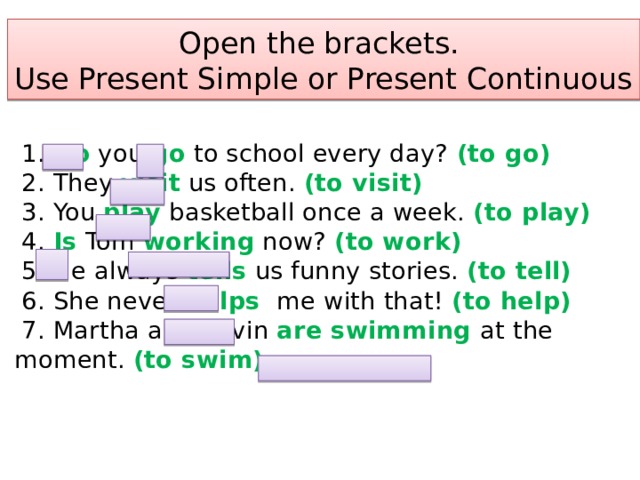 Open the brackets.  Use Present Simple or Present Continuous  1. Do you go to school every day? (to go)  2. They visit us often. (to visit)  3. You play basketball once a week. (to play)  4. Is Tom working now? (to work)  5. He always tells us funny stories. (to tell)  6. She never helps me with that! (to help)  7. Martha and Kevin are swimming at the moment. (to swim)   
