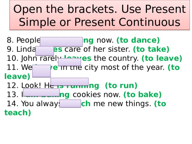 Open the brackets. Use Present Simple or Present Continuous  8. People are dancing now. (to dance)  9. Linda takes care of her sister. (to take)  10. John rarely leaves the country. (to leave)  11. We leave in the city most of the year. (to leave)  12. Look! He is running (to run)  13. I am baking cookies now. (to bake)  14. You always teach me new things. (to teach)   