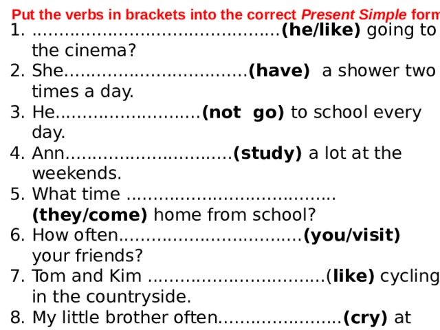 Put the verbs in brackets into the correct Present Simple form .  .............................................. (he/like) going to the cinema? She.................................. (have) a shower two times a day. He........................... (not go) to school every day. Ann............................... (study) a lot at the weekends. What time ....................................... (they/come) home from school? How often.................................. (you/visit) your friends? Tom and Kim .................................( like) cycling in the countryside. My little brother often....................... (cry) at night ................................................. (Kathrine /sleep) a lot? My dad buys old model aeroplanes and ................. (fix) them . 