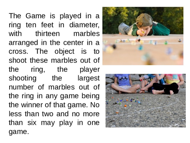 The Game is played in a ring ten feet in diameter, with thirteen marbles arranged in the center in a cross. The object is to shoot these marbles out of the ring, the player shooting the largest number of marbles out of the ring in any game being the winner of that game. No less than two and no more than six may play in one game. 