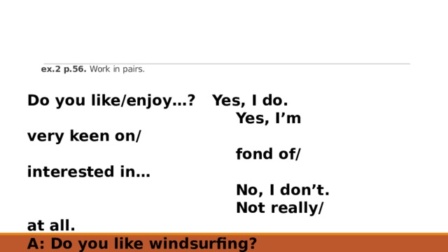       ex.2 p.56. Work in pairs.   Do you like/enjoy…?  Yes, I do.   Yes, I’m very keen on/  fond of/ interested in…  No, I don’t.  Not really/ at all. A: Do you like windsurfing? B: Yes, I’m very keen on windsurfing. 