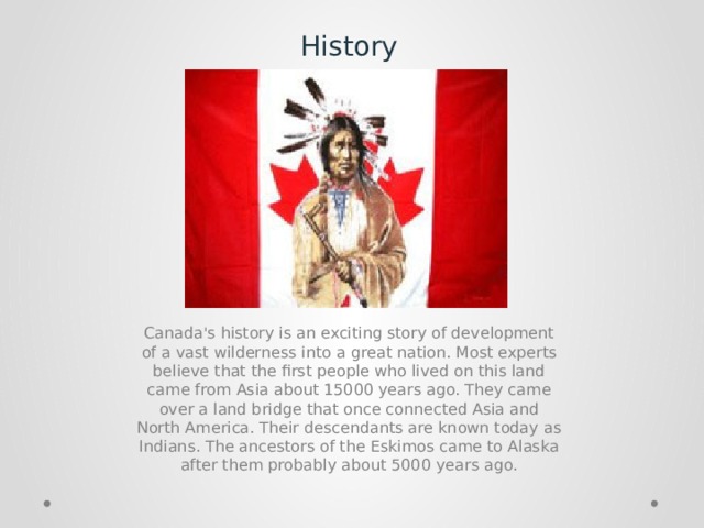 History Canada's history is an exciting story of development of a vast wilderness into a great nation. Most experts believe that the first people who lived on this land came from Asia about 15000 years ago. They came over a land bridge that once connected Asia and North America. Their descendants are known today as Indians. The ancestors of the Eskimos came to Alaska after them probably about 5000 years ago. 