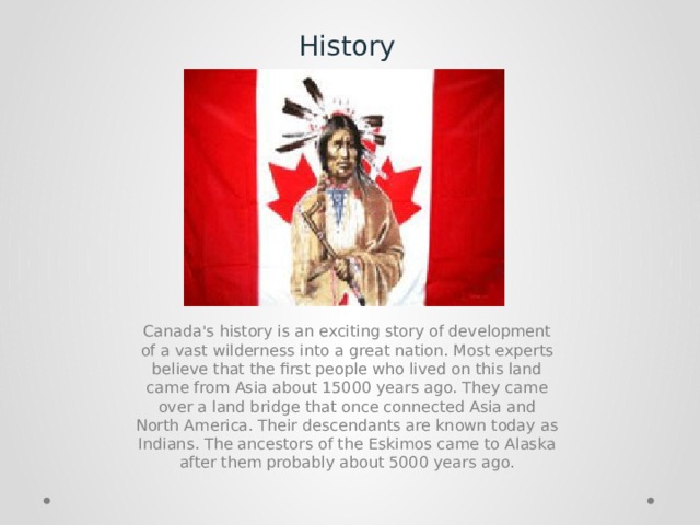 History Canada's history is an exciting story of development of a vast wilderness into a great nation. Most experts believe that the first people who lived on this land came from Asia about 15000 years ago. They came over a land bridge that once connected Asia and North America. Their descendants are known today as Indians. The ancestors of the Eskimos came to Alaska after them probably about 5000 years ago. 