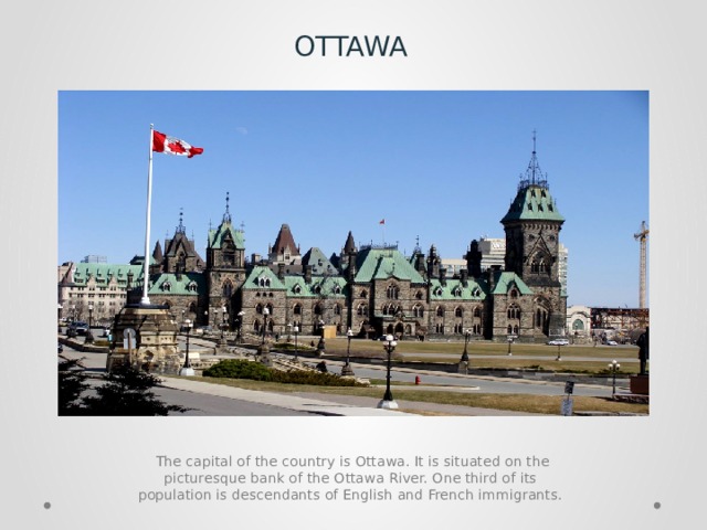 OTTAWA  The capital of the country is Ottawa. It is situated on the picturesque bank of the Ottawa River. One third of its population is descendants of English and French immigrants. 